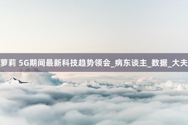 萝莉 5G期间最新科技趋势领会_病东谈主_数据_大夫