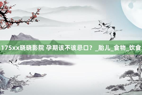 175xx晓晓影院 孕期该不该忌口？_胎儿_食物_饮食