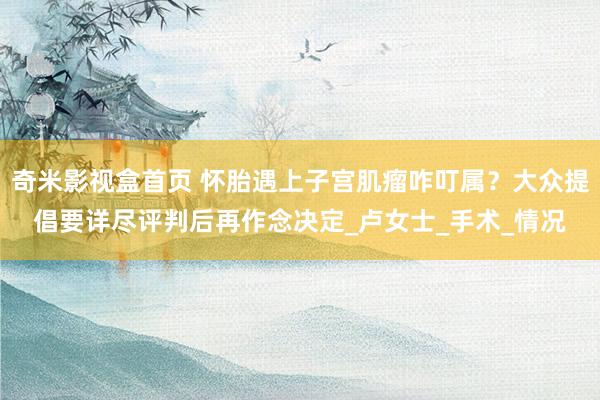 奇米影视盒首页 怀胎遇上子宫肌瘤咋叮属？大众提倡要详尽评判后再作念决定_卢女士_手术_情况