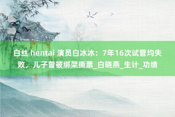 白丝 hentai 演员白冰冰：7年16次试管均失败，儿子曾被绑架撕票_白晓燕_生计_功绩