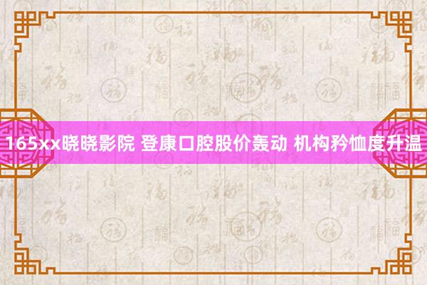 165xx晓晓影院 登康口腔股价轰动 机构矜恤度升温