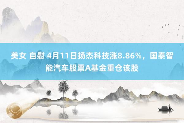 美女 自慰 4月11日扬杰科技涨8.86%，国泰智能汽车股票A基金重仓该股
