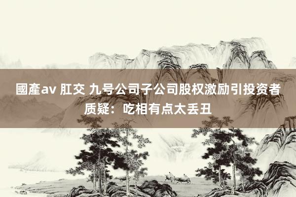 國產av 肛交 九号公司子公司股权激励引投资者质疑：吃相有点太丢丑