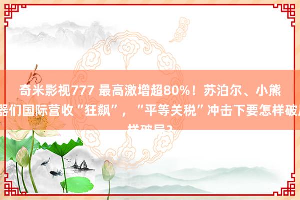 奇米影视777 最高激增超80%！苏泊尔、小熊电器们国际营收“狂飙”，“平等关税”冲击下要怎样破局？