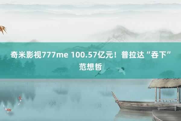 奇米影视777me 100.57亿元！普拉达“吞下”范想哲
