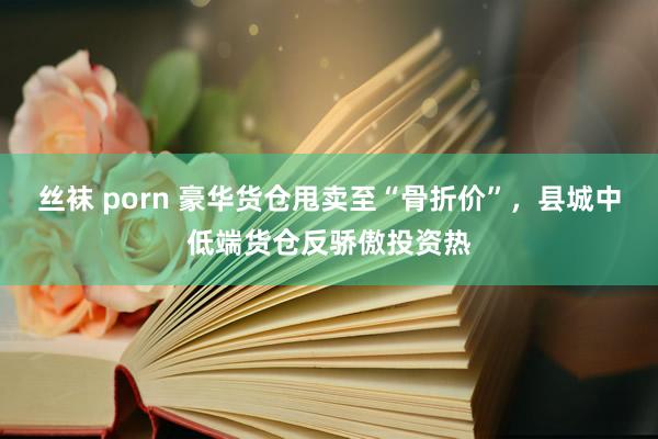 丝袜 porn 豪华货仓甩卖至“骨折价”，县城中低端货仓反骄傲投资热