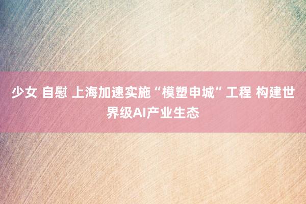 少女 自慰 上海加速实施“模塑申城”工程 构建世界级AI产业生态