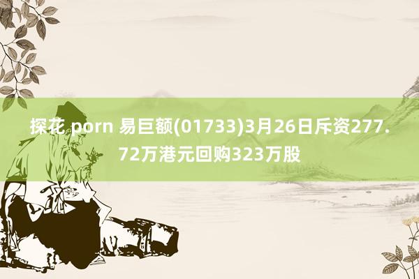 探花 porn 易巨额(01733)3月26日斥资277.72万港元回购323万股