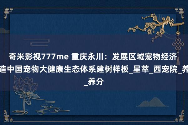 奇米影视777me 重庆永川：发展区域宠物经济 打造中国宠物大健康生态体系建树样板_星萃_西宠院_养分