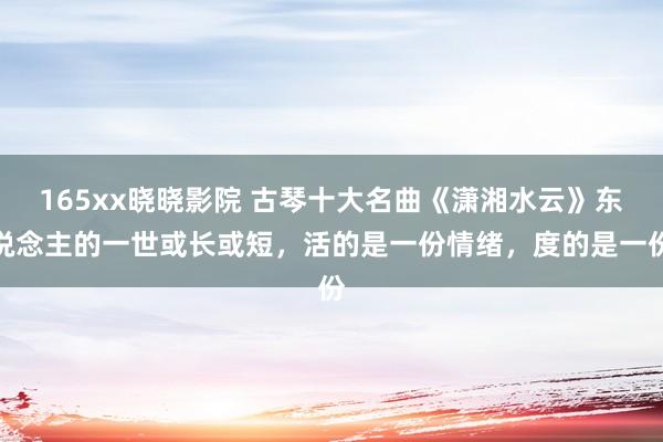165xx晓晓影院 古琴十大名曲《潇湘水云》东说念主的一世或长或短，活的是一份情绪，度的是一份