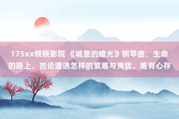 175xx晓晓影院 《城里的蟾光》钢琴曲，生命的路上，岂论遭遇怎样的繁难与夷犹，唯有心存