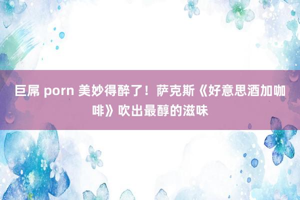 巨屌 porn 美妙得醉了！萨克斯《好意思酒加咖啡》吹出最醇的滋味
