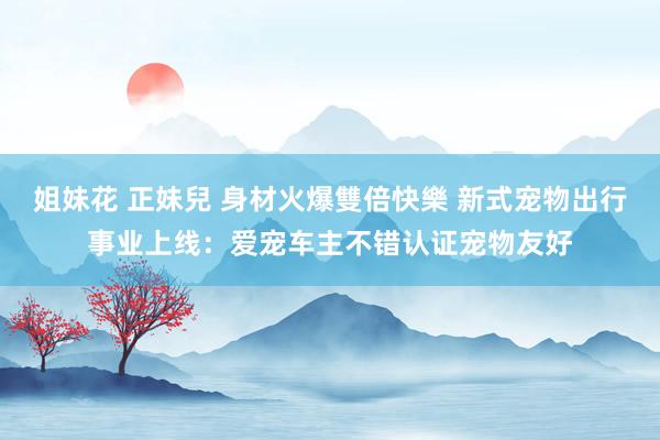 姐妹花 正妹兒 身材火爆雙倍快樂 新式宠物出行事业上线：爱宠车主不错认证宠物友好