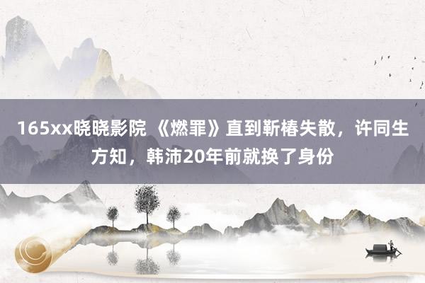165xx晓晓影院 《燃罪》直到靳椿失散，许同生方知，韩沛20年前就换了身份