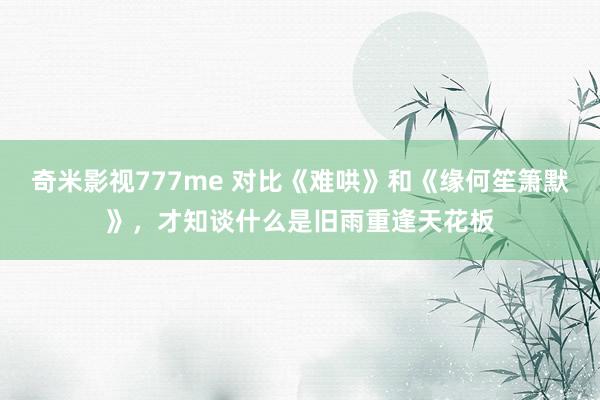 奇米影视777me 对比《难哄》和《缘何笙箫默》，才知谈什么是旧雨重逢天花板