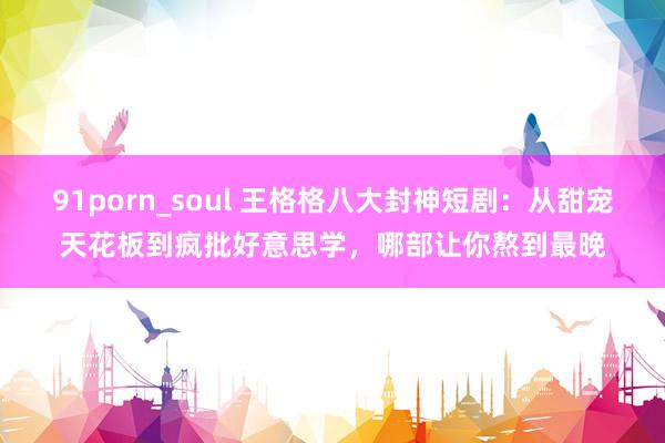 91porn_soul 王格格八大封神短剧：从甜宠天花板到疯批好意思学，哪部让你熬到最晚