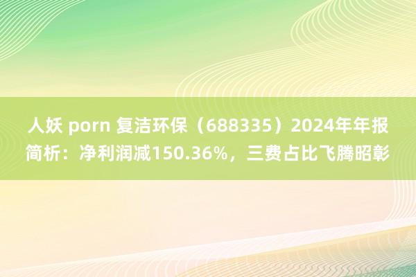 人妖 porn 复洁环保（688335）2024年年报简析：净利润减150.36%，三费占比飞腾昭彰