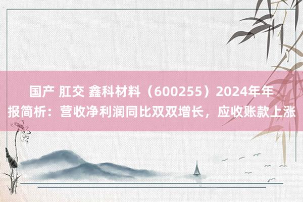 国产 肛交 鑫科材料（600255）2024年年报简析：营收净利润同比双双增长，应收账款上涨