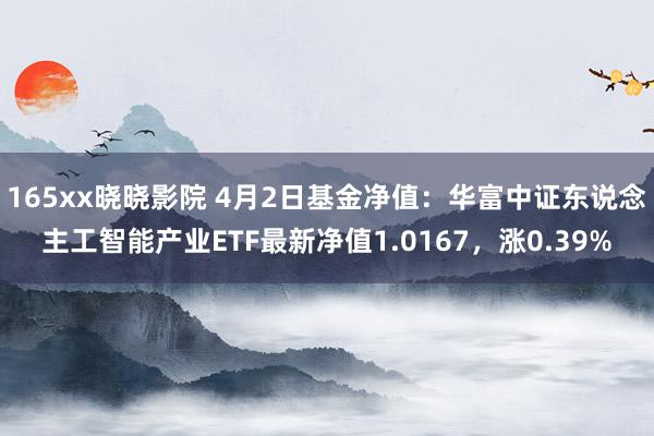 165xx晓晓影院 4月2日基金净值：华富中证东说念主工智能产业ETF最新净值1.0167，涨0.39%