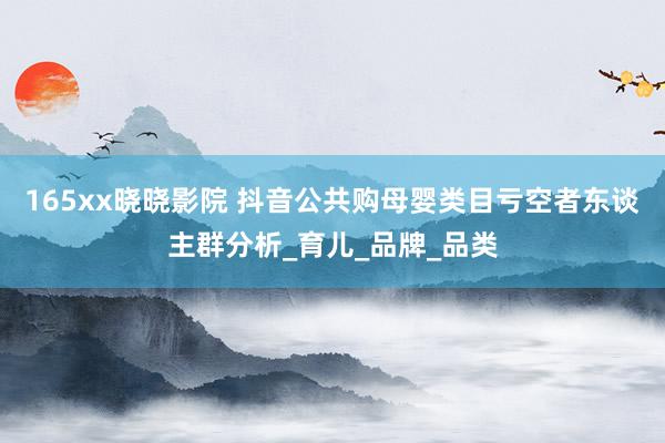 165xx晓晓影院 抖音公共购母婴类目亏空者东谈主群分析_育儿_品牌_品类
