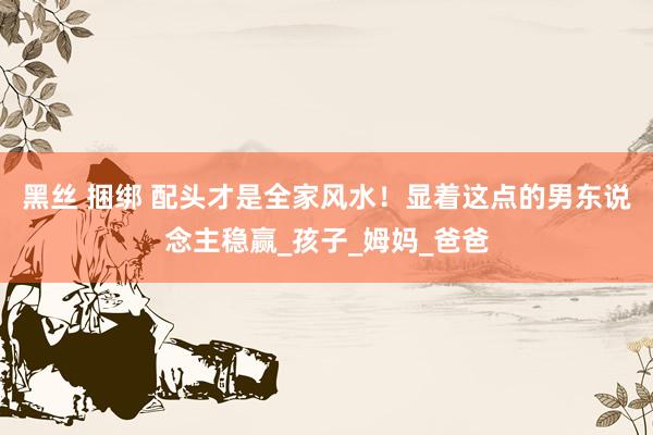 黑丝 捆绑 配头才是全家风水！显着这点的男东说念主稳赢_孩子_姆妈_爸爸