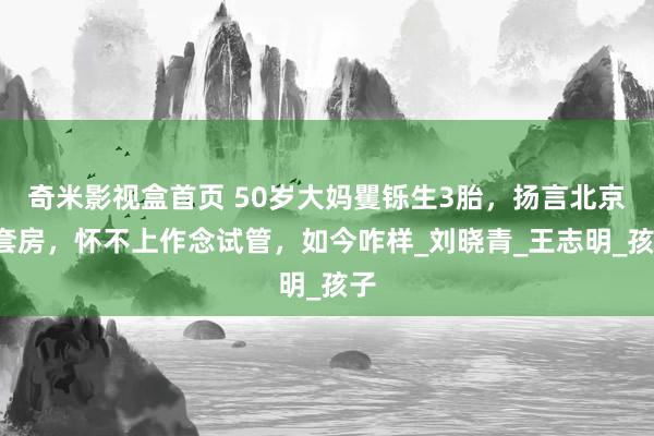 奇米影视盒首页 50岁大妈矍铄生3胎，扬言北京4套房，怀不上作念试管，如今咋样_刘晓青_王志明_孩子
