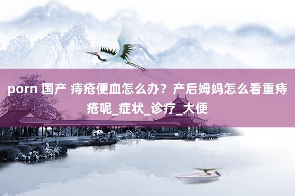 porn 国产 痔疮便血怎么办？产后姆妈怎么看重痔疮呢_症状_诊疗_大便