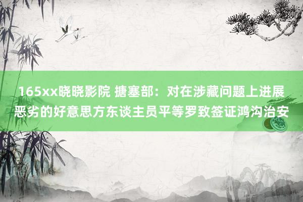 165xx晓晓影院 搪塞部：对在涉藏问题上进展恶劣的好意思方东谈主员平等罗致签证鸿沟治安