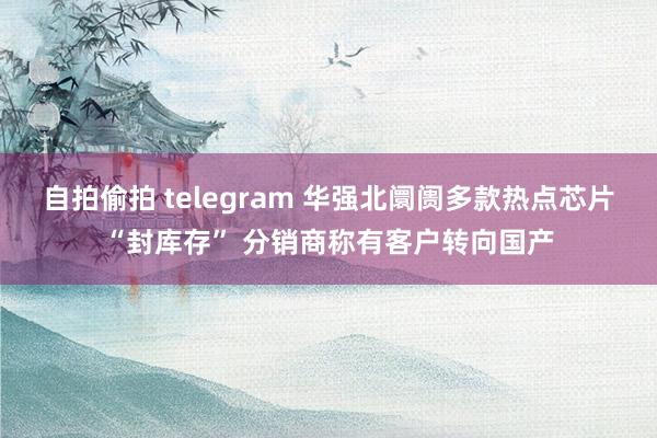 自拍偷拍 telegram 华强北阛阓多款热点芯片“封库存” 分销商称有客户转向国产