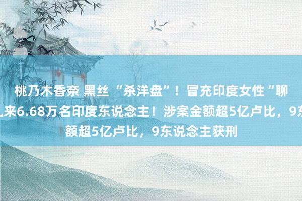 桃乃木香奈 黑丝 “杀洋盘”！冒充印度女性“聊天交友”，乱来6.68万名印度东说念主！涉案金额超5亿卢比，9东说念主获刑