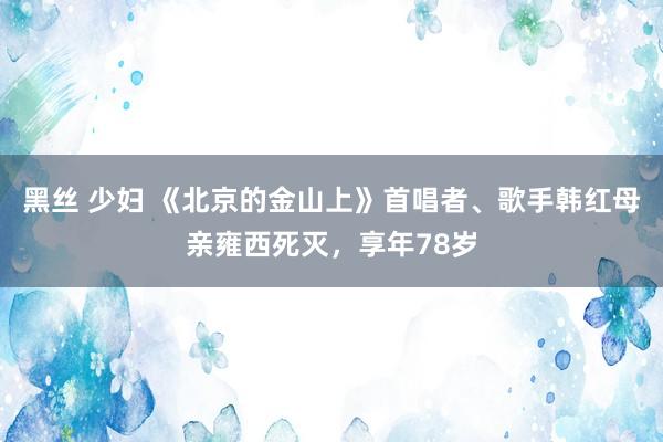 黑丝 少妇 《北京的金山上》首唱者、歌手韩红母亲雍西死灭，享年78岁