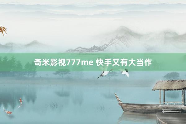 奇米影视777me 快手又有大当作