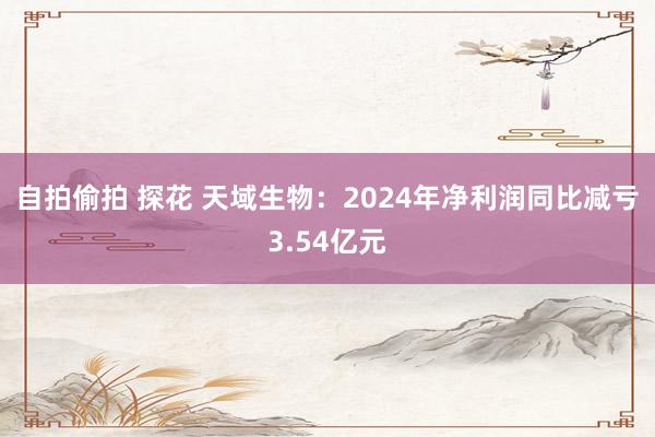 自拍偷拍 探花 天域生物：2024年净利润同比减亏3.54亿元
