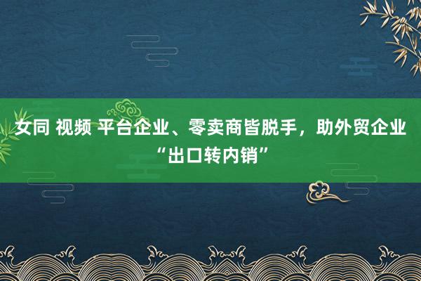 女同 视频 平台企业、零卖商皆脱手，助外贸企业“出口转内销”