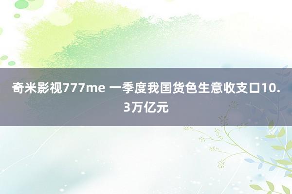 奇米影视777me 一季度我国货色生意收支口10.3万亿元