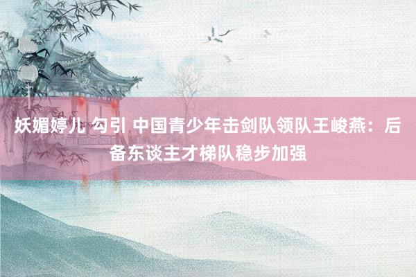 妖媚婷儿 勾引 中国青少年击剑队领队王峻燕：后备东谈主才梯队稳步加强