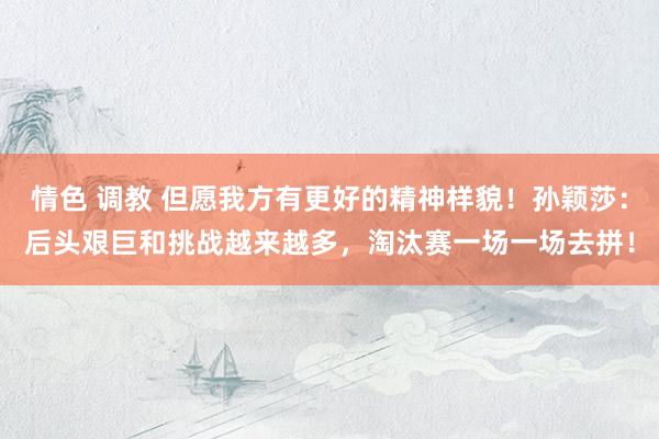 情色 调教 但愿我方有更好的精神样貌！孙颖莎：后头艰巨和挑战越来越多，淘汰赛一场一场去拼！