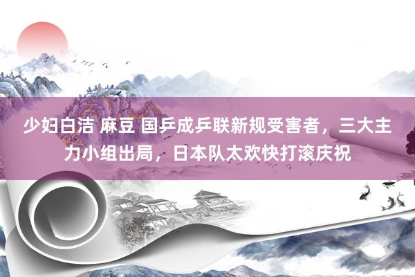 少妇白洁 麻豆 国乒成乒联新规受害者，三大主力小组出局，日本队太欢快打滚庆祝