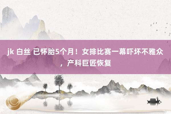 jk 白丝 已怀胎5个月！女排比赛一幕吓坏不雅众，产科巨匠恢复