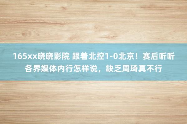 165xx晓晓影院 跟着北控1-0北京！赛后听听各界媒体内行怎样说，缺乏周琦真不行