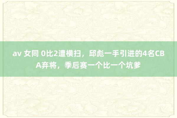 av 女同 0比2遭横扫，邱彪一手引进的4名CBA弃将，季后赛一个比一个坑爹
