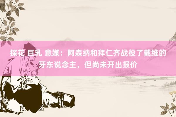 探花 巨乳 意媒：阿森纳和拜仁齐战役了戴维的牙东说念主，但尚未开出报价