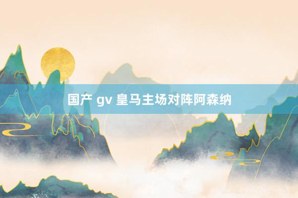 国产 gv 皇马主场对阵阿森纳