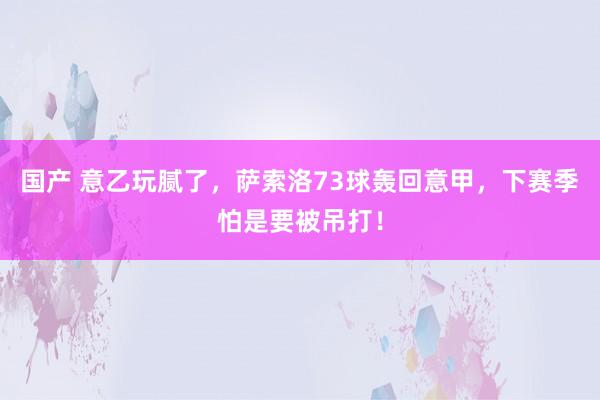 国产 意乙玩腻了，萨索洛73球轰回意甲，下赛季怕是要被吊打！
