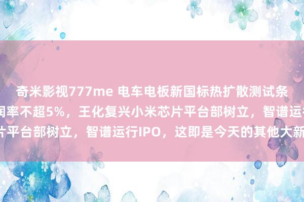 奇米影视777me 电车电板新国标热扩散测试条目不发火，京东外卖利润率不超5%，王化复兴小米芯片平台部树立，智谱运行IPO，这即是今天的其他大新闻！