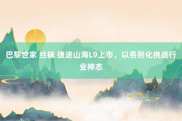巴黎世家 丝袜 捷途山海L9上市，以各别化挑战行业神志