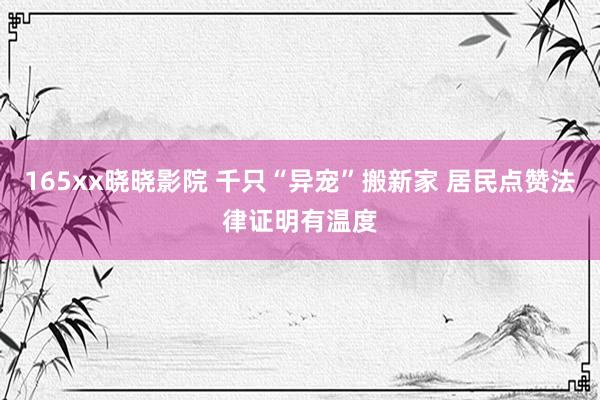 165xx晓晓影院 千只“异宠”搬新家 居民点赞法律证明有温度