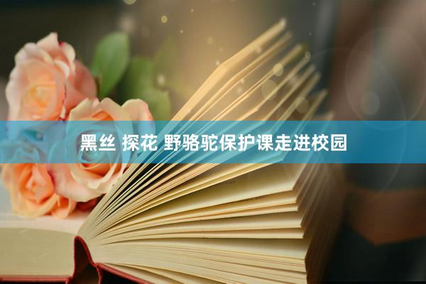 黑丝 探花 野骆驼保护课走进校园