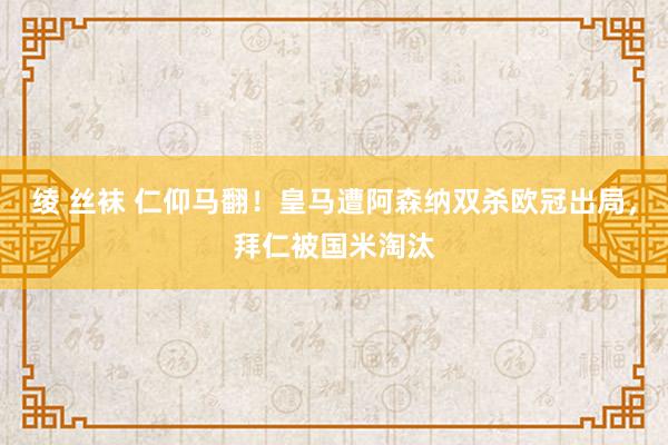 绫 丝袜 仁仰马翻！皇马遭阿森纳双杀欧冠出局，拜仁被国米淘汰