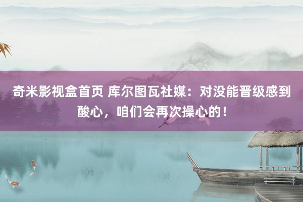 奇米影视盒首页 库尔图瓦社媒：对没能晋级感到酸心，咱们会再次操心的！